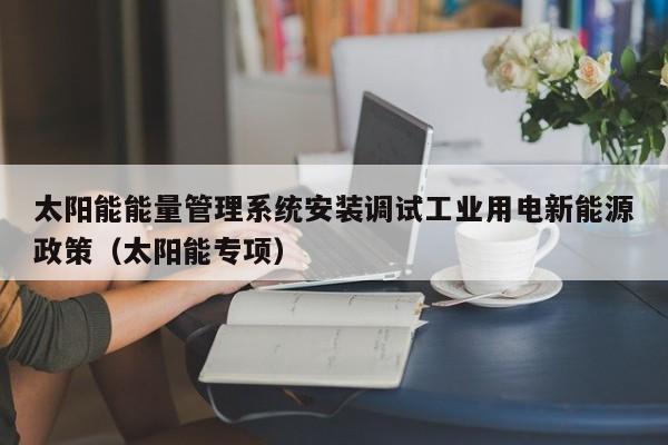 太阳能能量管理系统安装调试工业用电新能源政策（太阳能专项）