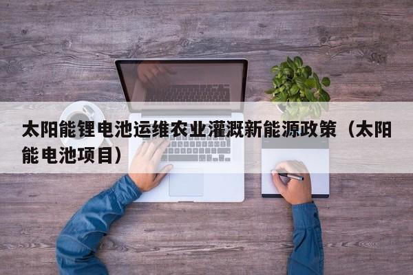 太阳能锂电池运维农业灌溉新能源政策（太阳能电池项目）