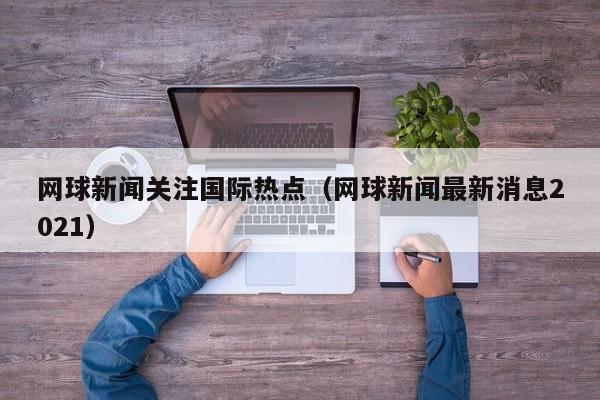 网球新闻关注国际热点（网球新闻最新消息2021）