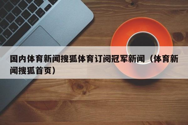 国内体育新闻搜狐体育订阅冠军新闻（体育新闻搜狐首页）