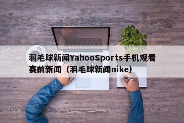 羽毛球新闻YahooSports手机观看赛前新闻（羽毛球新闻nike）