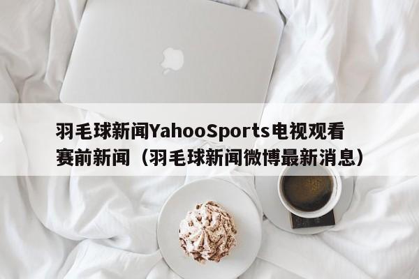 羽毛球新闻YahooSports电视观看赛前新闻（羽毛球新闻微博最新消息）