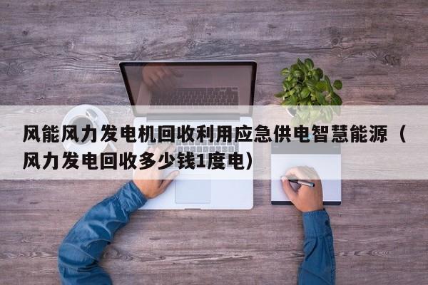 风能风力发电机回收利用应急供电智慧能源（风力发电回收多少钱1度电）