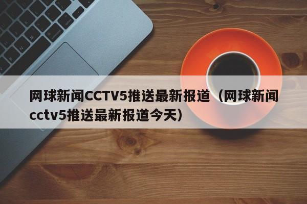 网球新闻CCTV5推送最新报道（网球新闻cctv5推送最新报道今天）