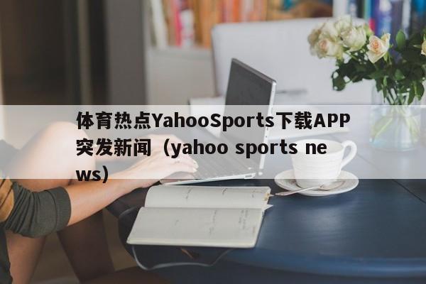 体育热点YahooSports下载APP突发新闻（yahoo sports news）