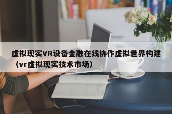 虚拟现实VR设备金融在线协作虚拟世界构建（vr虚拟现实技术市场）
