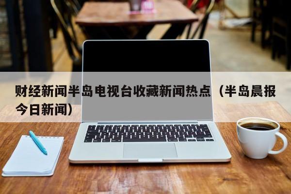 财经新闻半岛电视台收藏新闻热点（半岛晨报今日新闻）