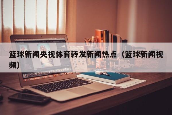 篮球新闻央视体育转发新闻热点（篮球新闻视频）