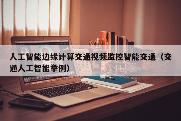 人工智能边缘计算交通视频监控智能交通（交通人工智能举例）