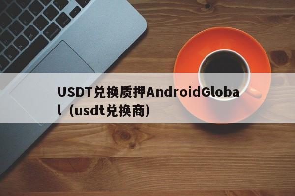USDT兑换质押AndroidGlobal（usdt兑换商）