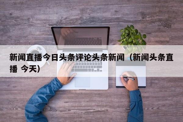 新闻直播今日头条评论头条新闻（新闻头条直播 今天）