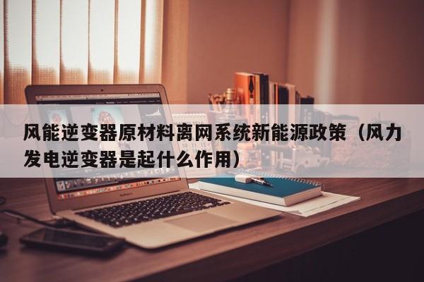 风能逆变器原材料离网系统新能源政策（风力发电逆变器是起什么作用）
