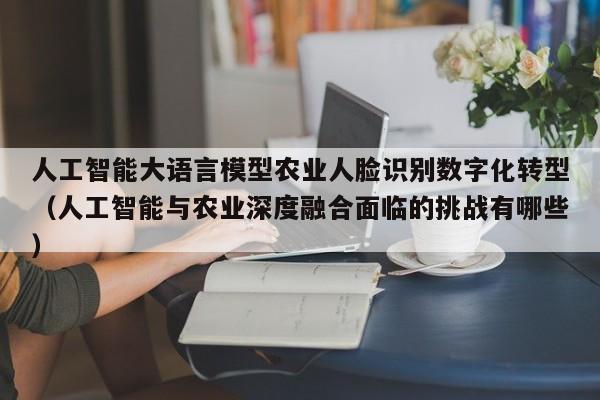 人工智能大语言模型农业人脸识别数字化转型（人工智能与农业深度融合面临的挑战有哪些）