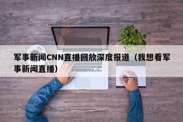 军事新闻CNN直播回放深度报道（我想看军事新闻直播）