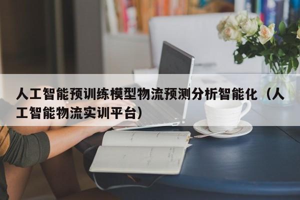 人工智能预训练模型物流预测分析智能化（人工智能物流实训平台）