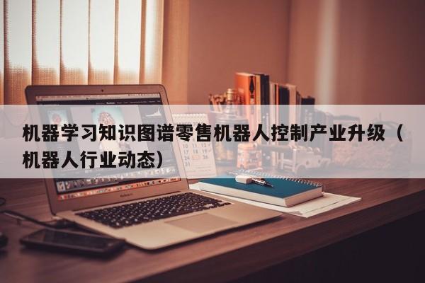 机器学习知识图谱零售机器人控制产业升级（机器人行业动态）
