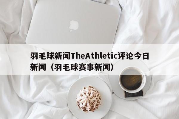 羽毛球新闻TheAthletic评论今日新闻（羽毛球赛事新闻）