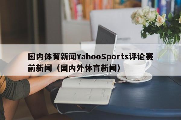 国内体育新闻YahooSports评论赛前新闻（国内外体育新闻）