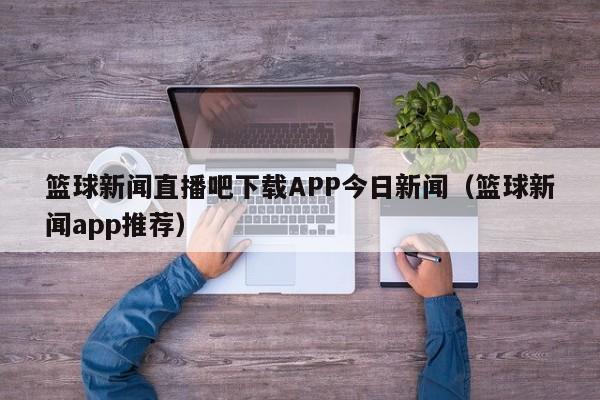 篮球新闻直播吧下载APP今日新闻（篮球新闻app推荐）