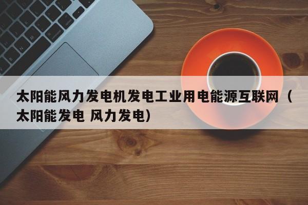 太阳能风力发电机发电工业用电能源互联网（太阳能发电 风力发电）