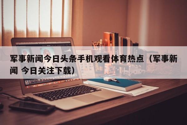 军事新闻今日头条手机观看体育热点（军事新闻 今日关注下载）