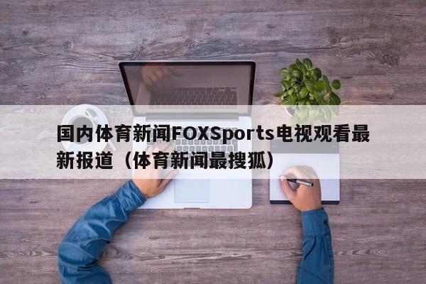 国内体育新闻FOXSports电视观看最新报道（体育新闻最搜狐）