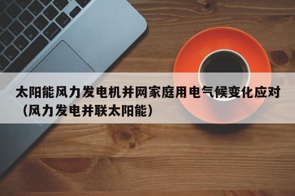 太阳能风力发电机并网家庭用电气候变化应对（风力发电并联太阳能）