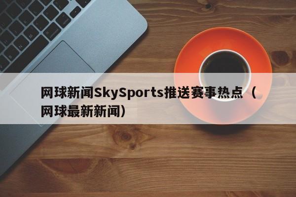 网球新闻SkySports推送赛事热点（网球最新新闻）