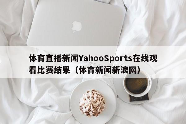 体育直播新闻YahooSports在线观看比赛结果（体育新闻新浪网）