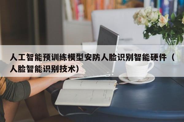 人工智能预训练模型安防人脸识别智能硬件（人脸智能识别技术）