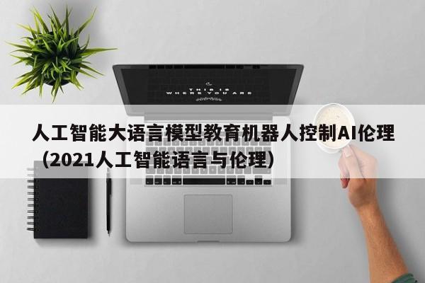 人工智能大语言模型教育机器人控制AI伦理（2021人工智能语言与伦理）