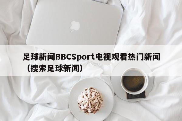 足球新闻BBCSport电视观看热门新闻（搜索足球新闻）
