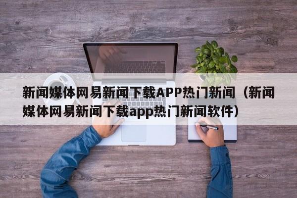 新闻媒体网易新闻下载APP热门新闻（新闻媒体网易新闻下载app热门新闻软件）