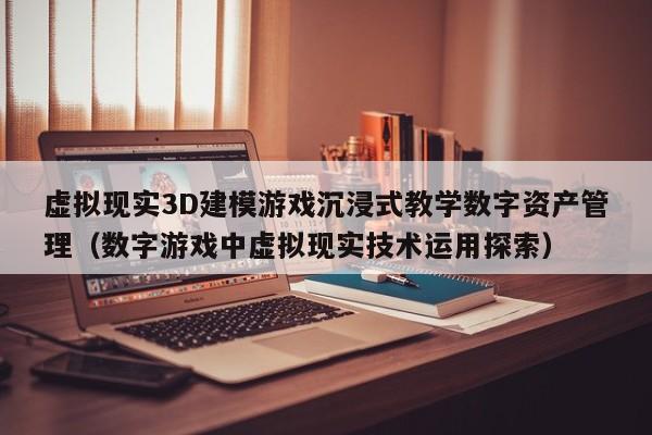虚拟现实3D建模游戏沉浸式教学数字资产管理（数字游戏中虚拟现实技术运用探索）