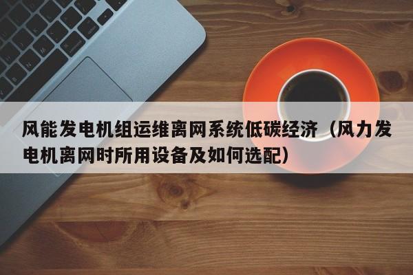 风能发电机组运维离网系统低碳经济（风力发电机离网时所用设备及如何选配）