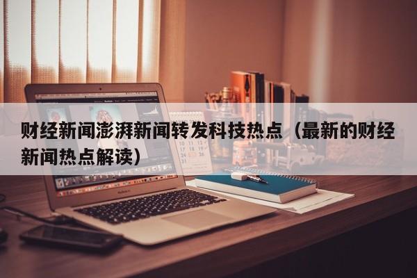 财经新闻澎湃新闻转发科技热点（最新的财经新闻热点解读）