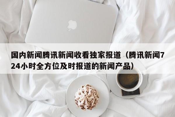 国内新闻腾讯新闻收看独家报道（腾讯新闻724小时全方位及时报道的新闻产品）