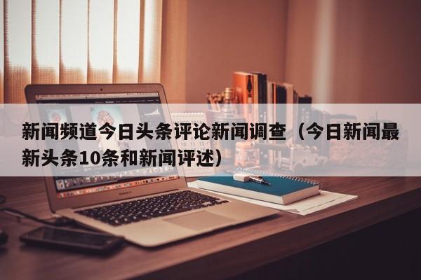 新闻频道今日头条评论新闻调查（今日新闻最新头条10条和新闻评述）