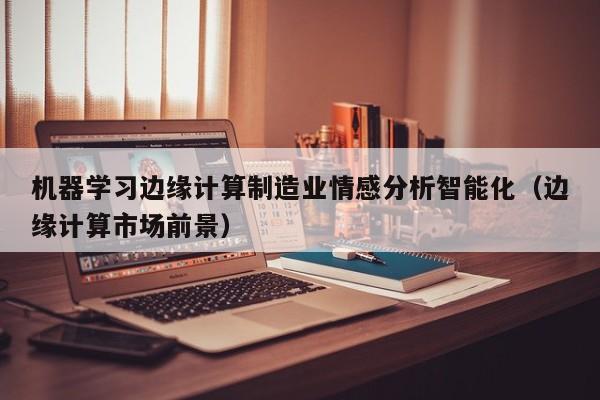 机器学习边缘计算制造业情感分析智能化（边缘计算市场前景）