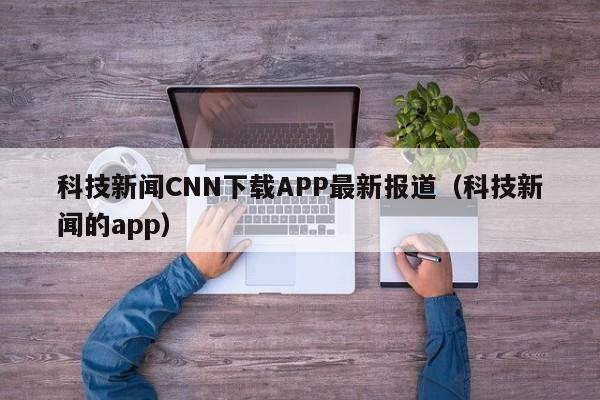 科技新闻CNN下载APP最新报道（科技新闻的app）