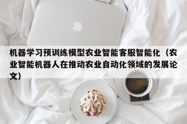 机器学习预训练模型农业智能客服智能化（农业智能机器人在推动农业自动化领域的发展论文）