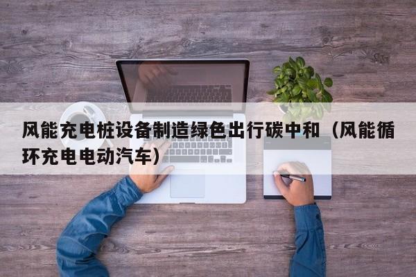 风能充电桩设备制造绿色出行碳中和（风能循环充电电动汽车）