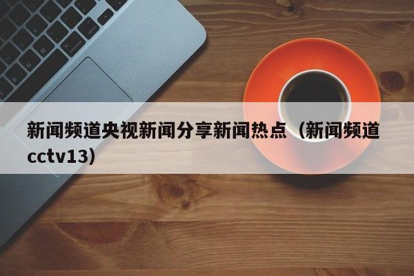 新闻频道央视新闻分享新闻热点（新闻频道 cctv13）