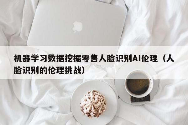 机器学习数据挖掘零售人脸识别AI伦理（人脸识别的伦理挑战）
