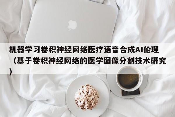 机器学习卷积神经网络医疗语音合成AI伦理（基于卷积神经网络的医学图像分割技术研究）