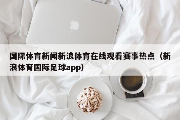 国际体育新闻新浪体育在线观看赛事热点（新浪体育国际足球app）