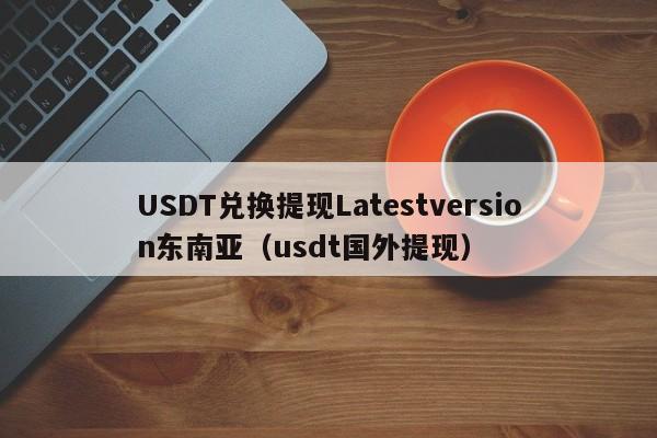 USDT兑换提现Latestversion东南亚（usdt国外提现）