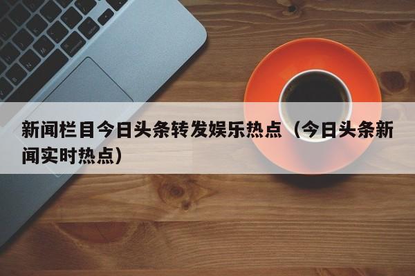 新闻栏目今日头条转发娱乐热点（今日头条新闻实时热点）