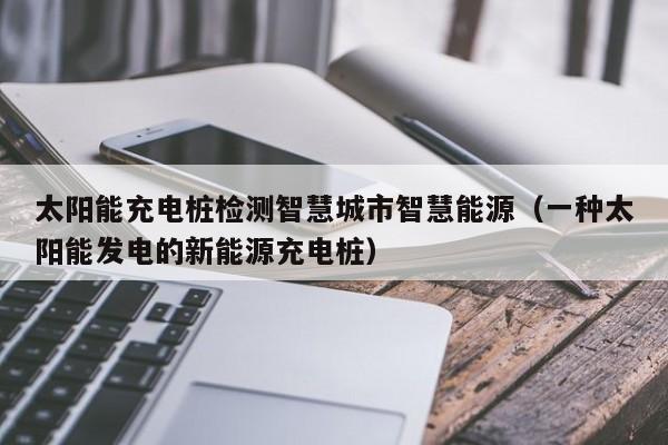 太阳能充电桩检测智慧城市智慧能源（一种太阳能发电的新能源充电桩）