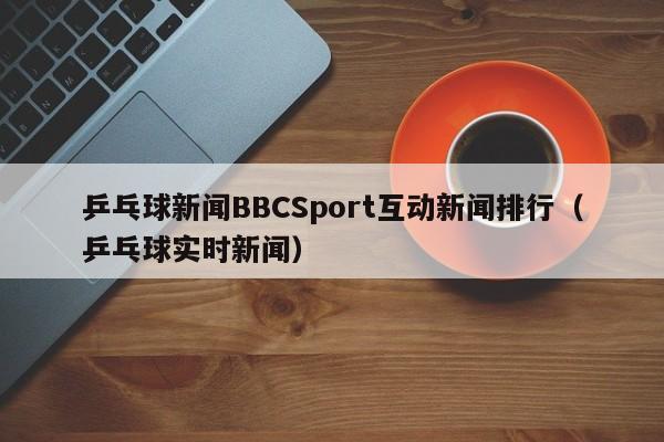 乒乓球新闻BBCSport互动新闻排行（乒乓球实时新闻）